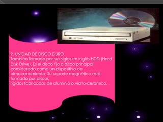 9. UNIDAD DE DISCO DURO
También llamado por sus siglas en inglés HDD (Hard
Disk Drive). Es el disco fijo o disco principal
considerado como un dispositivo de
almacenamiento. Su soporte magnético está
formado por discos
rígidos fabricados de aluminio o vidrio-cerámico.
 