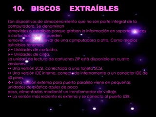 10. DISCOS                   EXTRAÍBLES
Son dispositivos de almacenamiento que no son parte integral de la
computadora. Se denominan
removibles o extraíbles porque graban la información en soportes (discos
o cartuchos) que se pueden
remover, extraer y llevar de una computadora a otra. Como medios
extraíbles tenemos:
• Unidades de cartucho.
• Unidades de cinta.
La unidad de lectura de cartuchos ZIP está disponible en cuatro
versiones:
•• Una versión SCSI, conectada a una tarjeta SCSI.
•• Una versión IDE interna, conectada internamente a un conector IDE de
40 pines.
• Una versión externa para puerto paralelo viene en pequeñas
unidades de plástico azules de poco
peso, alimentadas mediante un transformador de voltaje.
•• La versión más reciente es externa y se conecta al puerto USB.
 