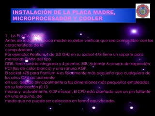 INSTALACIÓN DE LA PLACA MADRE,
   MICROPROCESADOR Y COOLER


1. LA PLACA MADRE:
Antes de instalar la placa madre se debe verificar que sea compatible con las
características de la
computadora.
Por ejemplo: Pentium 4 de 3.0 GHz en su socket 478 tiene un soporte para
memorias DIMM del tipo
DDR, tiene sonido integrado y 4 puertos USB. Además 6 ranuras de expansión
PCI (las de color blanco) y una ranura AGP.
El socket 478 para Pentium 4 es físicamente más pequeño que cualquiera de
los otros CPU actualmente
en uso, debido principalmente a las dimensiones más pequeñas empleadas
en su fabricación (0.13
micras y, actualmente, 0.09 micras). El CPU está diseñado con un pin faltante
en una esquina, de
modo que no puede ser colocado en forma equivocada.
 