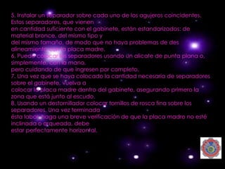 5. Instalar un separador sobre cada uno de los agujeros coincidentes.
Estos separadores, que vienen
en cantidad suficiente con el gabinete, están estandarizados: de
material bronce, del mismo tipo y
del mismo tamaño, de modo que no haya problemas de des
alineamiento con la placa madre.
6. Puede colocar los separadores usando un alicate de punta plana o,
simplemente, con la mano,
pero cuidando de que ingresen por completo.
7. Una vez que se haya colocado la cantidad necesaria de separadores
sobre el gabinete, vuelva a
colocar la placa madre dentro del gabinete, asegurando primero la
zona que está junto al escudo.
8. Usando un destornillador colocar tornillos de rosca fina sobre los
separadores. Una vez terminada
ésta labor, haga una breve verificación de que la placa madre no esté
inclinada o arqueada, debe
estar perfectamente horizontal.
 