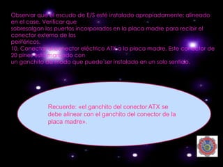Observar que el escudo de E/S esté instalado apropiadamente; alineado
en el case. Verificar que
sobresalgan los puertos incorporados en la placa madre para recibir el
conector externo de los
periféricos.
10. Conectar el conector eléctrico ATX a la placa madre. Este conector de
20 pines está marcado con
un ganchito de modo que puede ser instalado en un solo sentido.




             Recuerde: «el ganchito del conector ATX se
             debe alinear con el ganchito del conector de la
             placa madre».
 