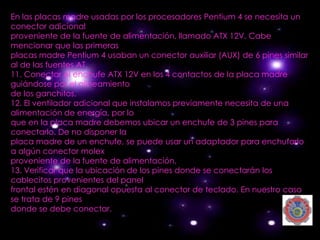 En las placas madre usadas por los procesadores Pentium 4 se necesita un
conector adicional
proveniente de la fuente de alimentación, llamado ATX 12V. Cabe
mencionar que las primeras
placas madre Pentium 4 usaban un conector auxiliar (AUX) de 6 pines similar
al de las fuentes AT.
11. Conectar el enchufe ATX 12V en los 4 contactos de la placa madre
guiándose por el alineamiento
de los ganchitos.
12. El ventilador adicional que instalamos previamente necesita de una
alimentación de energía, por lo
que en la placa madre debemos ubicar un enchufe de 3 pines para
conectarlo. De no disponer la
placa madre de un enchufe, se puede usar un adaptador para enchufarlo
a algún conector molex
proveniente de la fuente de alimentación.
13. Verificar que la ubicación de los pines donde se conectarán los
cablecitos provenientes del panel
frontal estén en diagonal opuesta al conector de teclado. En nuestro caso
se trata de 9 pines
donde se debe conectar.
 
