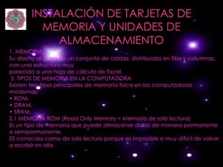INSTALACIÓN DE TARJETAS DE
          MEMORIA Y UNIDADES DE
             ALMACENAMIENTO
1. MEMORIAS
Su diseño se basa en un conjunto de celdas, distribuidas en filas y columnas,
con una estructura muy
parecida a una hoja de cálculo de Excel.
 2. TIPOS DE MEMORIA EN LA COMPUTADORA
Existen tres tipos principales de memoria física en las computadoras
modernas:
• ROM.
• DRAM.
• SRAM.
2.1 MEMORIA ROM (Read Only Memory = Memoria de solo lectura)
Es un tipo de memoria que puede almacenar datos de manera permanente
o semipermanente.
ES conocida como de solo lectura porque es imposible o muy difícil de volver
a escribir en ella.
 