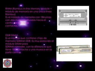 RIMM (Rambus In-line Memory Module =
Módulo de memoria en una única línea
Rambus)
Es el módulo de memoria con 184 pines
con dos muescas situadas hacia el
centro del borde de
contactos.



DDR DIMM
Es el módulo que contiene chips de
memoria SDRAM DDR. Es muy parecido al
módulo DIMM para
SDRAM normales, con la diferencia que
tiene 184 contactos y una muesca en la
parte central.
 