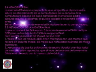 2.4 MEMORIAS RAM:
La memoria RAM es un componente que, al igual que el procesador,
influye en el rendimiento de la computadora en su conjunto. Si la
computadora dispone de poca cantidad de memoria no podrá
ejecutar algunos programas, se puede «colgar» o se pondrá demasiado
lenta.
Existen diferentes tipos de memoria RAM presentes en la computadora.
2.5 INSTALACIÓN DE LA MEMORIA RAM
La placa madre Intel 845 soporta 3 bancos de memoria DIMM del tipo
DDR para un total de hasta 2 GB de memoria RAM.
Para instalar un módulo de 256 MB de tipo DDR:
1. Verificar que los módulos DDR estén marcados con una muesca que
no está en el punto medio, de modo que no puedan insertarse de modo
incorrecto.
2. Asegurarse de que las palanquitas de seguro situadas a ambos lados
de la ranura estén separadas, que el tope de la ranura de la memoria
DIMM esté alineado con la muesca del módulo.
 