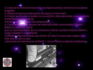 3. Colocar la memoria haciendo una ligera presión vertical con los dedos
pulgares.
4. Observar que las palanquitas de seguro se levanten.
5. Cuidar que la placa madre se encuentre colocada sobre una superficie
antiestática, puede ser la
misma funda en la que vino empacada.
6. Considerar que las ranuras de memoria están enumeradas (DIMM 1,
DIMM 2 y DIMM 3), por lo
que es recomendable que se empiece a llenar usando el banco DIMM 1,
luego el DIMM 2 y finalmente
el DIMM 3. Algunas placas que tienen el vídeo incorporado exigen que
esto sea así, por lo que
colocando la memoria en el DIMM 1, nos evitamos cualquier problema.
 