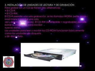 3. INSTALACIÓN DE UNIDADES DE LECTURA Y DE GRABACIÓN
Para grabar en un CD se tienen dos alternativas:
• El CD-R.
• El CD-RW.
El CD-R permite una sola grabación, se les llamaba WORM (write once -
read many = escribir una sola
vez y leer muchas veces). El CD-RW (rewriteable = regrabable) permite
borrar su contenido para escribir
nuevos datos.
Las unidades para leer y escribir los CD-ROM funcionan básicamente
como las unidades de disquete
y de disco duro.
 