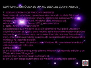 CONFIGURACIÓN LÓGICA DE UNA RED LOCAL DE COMPUTADORAS

1. SISTEMAS OPERATIVOS WINDOWS EXISTENTES
En el mercado, el sistema operativo más conocido es el de Microsoft
Windows®. Existen diferentes versiones del sistema operativo Windows:
Windows 95/98, Windows NT, Windows 2000, Windows ME,
Windows XP, Windows Server 2003 y Windows Vista.
2. INSTALACIÓN DE WINDOWS 98
Considerando que Windows 95 es un sistema ya muy poco utilizado y
cuya instalación es ilógica para hacerla en el hardware moderno (porque
no puede maximizar recursos como velocidad de proceso, transmisión,
etc.), procedemos a indicar los pasos de instalación del sistema operativo
Windows 98 segunda edición.
La instalación de un disco duro, bajo Windows 98, normalmente se hace
utilizando una de estas dos
combinaciones:
a) Un disquete de arranque de sistema Windows 98 segunda edición y un
CD de Windows 98 segunda
edición (que no tiene carga automática).
b) Un CD con carga automática de Windows 98 segunda edición
 