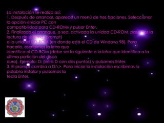 La instalación se realiza así:
1. Después de arrancar, aparece un menú de tres opciones. Seleccionar
la opción «Iniciar PC con
compatibilidad para CD-ROM» y pulsar Enter.
2. Finalizado el arranque, o sea, activada la unidad CD-ROM, pasamos la
lectura de sistema (prompt)
a la unidad CD-ROM (en donde está el CD de Windows 98). Para
hacerlo, escribimos la letra que
identifica al CD-ROM (debe ser la siguiente a la letra que identifica a la
última partición del disco
duro). Ejemplo: D: (letra D con dos puntos) y pulsamos Enter.
3. El prompt cambia a D:>. Para iniciar la instalación escribimos la
palabra instalar y pulsamos la
tecla Enter.
 