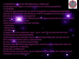 4. IDENTIFICACIÓN DE PROGRAMAS A INSTALAR
Los programas llegan a nuestras manos en diversos soportes:
• CD-ROM.
• Internet (generalmente un archivo zipeado o autodescomprimible).
Usando el Explorador de Windows o Mi PC podemos entrar a la unidad
donde se encuentra el programa
a instalar. Si está zipeado deberá primero descomprimirlo en una carpeta
de su disco duro, entonces
usted buscará un archivo de nombre:
- Install.exe.
- Setup.exe.
- Instalar.exe.
O algún otro con extensión .exe; .com; .bat. En el caso de archivos
comprimidos es recomendable
colocarlo en una carpeta vacía y descomprimirlos allí, ya sea con el
descompresor adecuado o ejecutando
el .exe, si es un autodescomprimible.
El ícono que identifica generalmente al archivo de instalación tiene la
forma siguiente: install.exe,
setup.exe, instalar.exe.
Si encuentra uno de estos íconos deberá hacer doble clic sobre él para
empezar con la instalación.
 