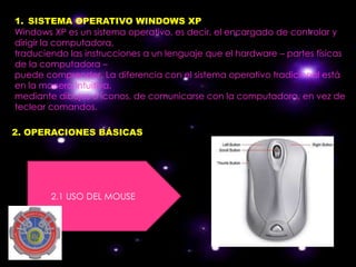 1. SISTEMA OPERATIVO WINDOWS XP
Windows XP es un sistema operativo, es decir, el encargado de controlar y
dirigir la computadora,
traduciendo las instrucciones a un lenguaje que el hardware – partes físicas
de la computadora –
puede comprender. La diferencia con el sistema operativo tradicional está
en la manera intuitiva,
mediante dibujos o íconos, de comunicarse con la computadora, en vez de
teclear comandos.

2. OPERACIONES BÁSICAS




        2.1 USO DEL MOUSE
 