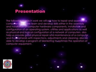 Presentation

The following research work we will see how to repair and assemble a
computer and as we learn and develop skills either in the assembly
and installation of computer hardware components, installation and
configuration of an operating system, utilities and applications as well
as physical and logical configuration of a network of computers. also
help us provide good physical repair and maintenance of a computer
and its peripherals with inspections, adjustments and cleaning; also be
able to develop a program of blanketing to optimize the operation of
computer equipment.
 