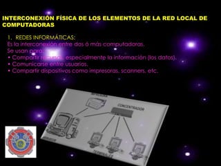 INTERCONEXIÓN FÍSICA DE LOS ELEMENTOS DE LA RED LOCAL DE
COMPUTADORAS

 1. REDES INFORMÁTICAS:
 Es la interconexión entre dos ó más computadoras.
 Se usan para:
 • Compartir recursos, especialmente la información (los datos).
 • Comunicarse entre usuarios.
 • Compartir dispositivos como impresoras, scanners, etc.
 