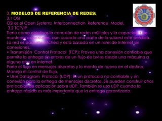 3. MODELOS DE REFERENCIA DE REDES:
3.1 OSI
OSI es el Open Systems Interconnection Reference Model.
 3.2 TCP/IP
Tiene como objetivos la conexión de redes múltiples y la capacidad de
mantener conexiones, aún cuando una parte de la subred esté perdida.
La red es packet-switched y está basada en un nivel de Internet sin
conexiones.
• Transmisión Control Protocol (TCP): Provee una conexión confiable que
permite la entrega sin errores de un flujo de bytes desde una máquina a
alguna otra en Internet.
Parte el flujo en mensajes discretos y lo monta de nuevo en el destino.
Maneja el control de flujo.
• User Datagram Protocol (UDP): Es un protocolo no confiable y sin
conexión para la entrega de mensajes discretos. Se pueden construir otros
protocolos de aplicación sobre UDP. También se usa UDP cuando la
entrega rápida es más importante que la entrega garantizada.
 