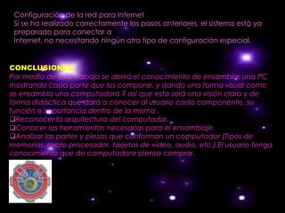 Configuración de la red para Internet
 Si se ha realizado correctamente los pasos anteriores, el sistema está ya
 preparado para conectar a
 Internet, no necesitando ningún otro tipo de configuración especial.


CONCLUSIONES:
Por medio de este trabajo se abrirá el conocimiento de ensamblar una PC
mostrando cada parte que los compone, y dando una forma visual como
se ensambla una computadora ? así que esta será una visión clara y de
forma didáctica que dará a conocer al usuario cada componente, su
función e importancia dentro de la misma .
Reconocer la arquitectura del computador.
Conocer las herramientas necesarias para el ensamblaje.
Analizar las partes y piezas que conforman un computador (Tipos de
memorias, micro procesador, tarjetas de vídeo, audio, etc.).El usuario tenga
conocimiento que de computadora piensa comprar.
 
