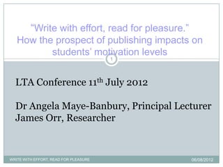 “Write with effort, read for pleasure.”
   How the prospect of publishing impacts on
          students‟ motivation levels
                                       1



  LTA Conference 11th July 2012

  Dr Angela Maye-Banbury, Principal Lecturer
  James Orr, Researcher



WRITE WITH EFFORT, READ FOR PLEASURE               06/08/2012
 