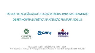 ESTUDODEACURÁCIADAFOTOGRAFIADIGITALPARARASTREAMENTO
DERETINOPATIADIABÉTICANAATENÇÃOPRIMÁRIANOSUS
Chamada Nº 57/2013 MCTI/CNPq/MS - SCTIE - DECIT
Rede Brasileira de Avaliação de Tecnologias em Saúde: Pesquisa de Efetividade Comparativa (PEC-REBRATS)
 