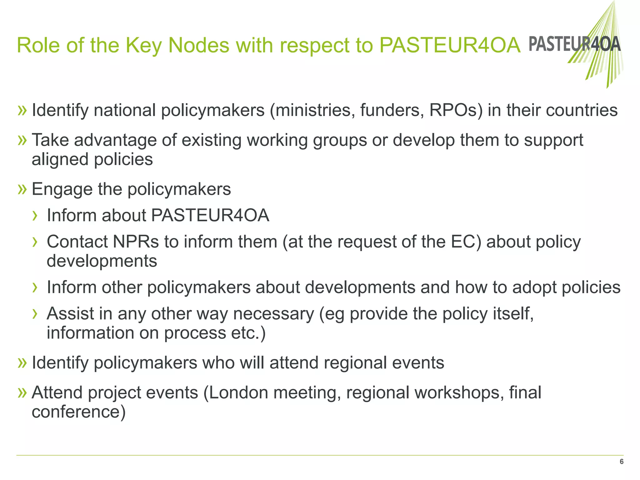 Role of the Key Nodes with respect to PASTEUR4OA
» Identify national policymakers (ministries, funders, RPOs) in their countries
» Take advantage of existing working groups or develop them to support
aligned policies
» Engage the policymakers
› Inform about PASTEUR4OA
› Contact NPRs to inform them (at the request of the EC) about policy
developments
› Inform other policymakers about developments and how to adopt policies
› Assist in any other way necessary (eg provide the policy itself,
information on process etc.)
» Identify policymakers who will attend regional events
» Attend project events (London meeting, regional workshops, final
conference)
6
 