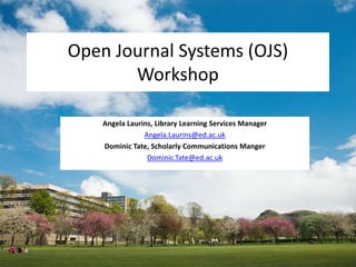 Open Journal Systems (OJS)
Workshop
Angela Laurins, Library Learning Services Manager
Angela.Laurins@ed.ac.uk
Dominic Tate, Scholarly Communications Manger
Dominic.Tate@ed.ac.uk
 