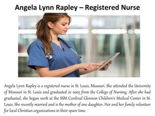 Angela Lynn Rapley – Registered Nurse
Angela Lynn Rapley is a registered nurse in St. Louis, Missouri. She attended the University
of Missouri in St. Louis and graduated in 2005 from the College of Nursing. After she had
graduated, she began work at the SSM Cardinal Glennon Children's Medical Center in St.
Louis. She recently married and is the mother of one daughter. Her and her family volunteer
for local Christian organizations in their spare time.
 