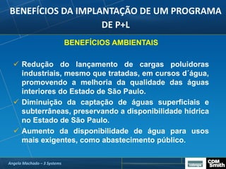 BENEFÍCIOS DA IMPLANTAÇÃO DE UM PROGRAMA
DE P+L
BENEFÍCIOS AMBIENTAIS
 Redução do lançamento de cargas poluidoras
industriais, mesmo que tratadas, em cursos d´água,
promovendo a melhoria da qualidade das águas
interiores do Estado de São Paulo.
 Diminuição da captação de águas superficiais e
subterrâneas, preservando a disponibilidade hídrica
no Estado de São Paulo.
 Aumento da disponibilidade de água para usos
mais exigentes, como abastecimento público.
Angela Machado – 3 Systems
 