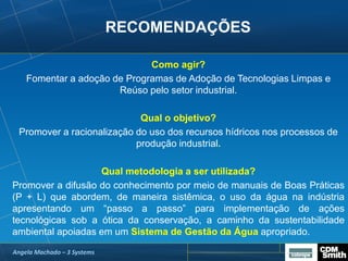 RECOMENDAÇÕES
Como agir?
Fomentar a adoção de Programas de Adoção de Tecnologias Limpas e
Reúso pelo setor industrial.
Qual o objetivo?
Promover a racionalização do uso dos recursos hídricos nos processos de
produção industrial.
Qual metodologia a ser utilizada?
Promover a difusão do conhecimento por meio de manuais de Boas Práticas
(P + L) que abordem, de maneira sistêmica, o uso da água na indústria
apresentando um “passo a passo” para implementação de ações
tecnológicas sob a ótica da conservação, a caminho da sustentabilidade
ambiental apoiadas em um Sistema de Gestão da Água apropriado.
Angela Machado – 3 Systems
 