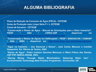 ALGUMA BIBLIOGRAFIA
 Plano de Redução de Consumo de Água (PRCA) - CETESB
 Guias de Produção mais Limpa Série P + L CETESB
 Casos de Sucesso - CETESB
 “Conservação e Reúso de Água – Manual de Orientações para o Setor Industrial”,
FIESP / ANA / CIRRA-USP – disponível em
http://www.fiesp.com.br/publicacoes/meio-ambiente.aspx
 “Conservação e Reúso de Águas em Edificações”, FIESP / SINDUSCON / COMASP
/ ANA / MMA – disponível em http://www.fiesp.com.br/publicacoes/meio-
ambiente.aspx
 “Água na Indústria – Uso Racional e Reúso”, José Carlos Mierzwa e Ivanildo
Hespanhol, Ed. Oficina de Textos, 2005
 “Reúso de Água”, Pedro Caetano Sanches Mancuso e Hilton Felício dos Santos,
USP-FSP-ABESA-NISAM, 2003.
 “Saving Money Through Waste Minimisation: Reducing Water Use” -
Environmental Technology Best Practice Programme – Envirowise, UK
Angela Machado – 3 Systems
 