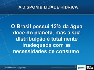 A DISPONIBILIDADE HÍDRICA
O Brasil possui 12% da água
doce do planeta, mas a sua
distribuição é totalmente
inadequada com as
necessidades de consumo.
Angela Machado – 3 Systems
 