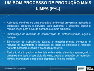 UM BOM PROCESSO DE PRODUÇÃO MAIS
LIMPA (P+L)
 Aplicação contínua de uma estratégia ambiental preventiva, aplicada a
processos, produtos e serviços, para aumentar a eficiência global e
reduzir riscos para a saúde humana e o meio ambiente;
 Implantação de medidas de conservação de matérias-primas, água e
energia;
 Eliminação de substâncias tóxicas e matérias-primas perigosas e
redução da quantidade e toxicidade de todas as emissões e resíduos
na fonte geradora durante o processo produtivo.
 Redução dos impactos ambientais e de saúde, além da segurança dos
produtos em todo o seu ciclo de vida, desde a extração de matérias-
primas, manufatura e uso até a disposição final do produto.
Angela Machado – 3 Systems
 