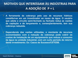 MOTIVOS QUE INTERESSAM ÀS INDÚSTRIAS PARA
A ADOÇÃO DE P + L
 A ferramenta da cobrança pelo uso de recursos hídricos
constitui-se em um incentivador ao reuso da água. O usuário
que adota o circuito semi-fechado ou fechado reduz as vazões
de captação e de lançamento e, conseqüentemente, tem sua
cobrança reduzida.
 Dependendo das vazões utilizadas, o montante de recursos
economizados com a redução da cobrança pode cobrir os
custos de instalação de um equipamento que reduza o consumo
da água na unidade industrial, com um curto período de retorno
deste investimento. Ex: Casos de Sucesso/CETESB.
Angela Machado – 3 Systems
 