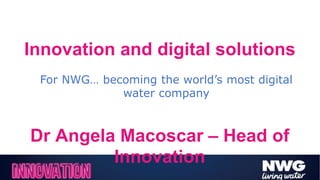 Innovation and digital solutions
Dr Angela Macoscar – Head of
Innovation
For NWG… becoming the world’s most digital
water company
 