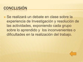 CONCLUSIÓN


Se realizará un debate en clase sobre la
experiencia de Investigación y resolución de
las actividades, exponiendo cada grupo
sobre lo aprendido y los inconvenientes o
dificultades en la realización del trabajo.

 
