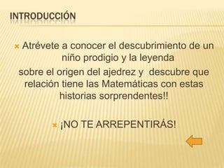 INTRODUCCIÓN
Atrévete a conocer el descubrimiento de un
niño prodigio y la leyenda
sobre el origen del ajedrez y descubre que
relación tiene las Matemáticas con estas
historias sorprendentes!!





¡NO TE ARREPENTIRÁS!

 