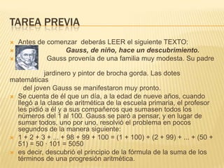 TAREA PREVIA
Antes de comenzar deberás LEER el siguiente TEXTO:

Gauss, de niño, hace un descubrimiento.

Gauss provenía de una familia muy modesta. Su padre
fue
jardinero y pintor de brocha gorda. Las dotes
matemáticas
del joven Gauss se manifestaron muy pronto.
 Se cuenta de él que un día, a la edad de nueve años, cuando
llegó a la clase de aritmética de la escuela primaria, el profesor
les pidió a él y a sus compañeros que sumasen todos los
números del 1 al 100. Gauss se paró a pensar, y en lugar de
sumar todos, uno por uno, resolvió el problema en pocos
segundos de la manera siguiente:
 1 + 2 + 3 + ... + 98 + 99 + 100 = (1 + 100) + (2 + 99) + ... + (50 +
51) = 50 · 101 = 5050
 es decir, descubrió el principio de la fórmula de la suma de los
términos de una progresión aritmética.


 
