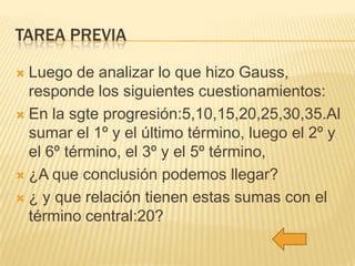 TAREA PREVIA
Luego de analizar lo que hizo Gauss,
responde los siguientes cuestionamientos:
 En la sgte progresión:5,10,15,20,25,30,35.Al
sumar el 1º y el último término, luego el 2º y
el 6º término, el 3º y el 5º término,
 ¿A que conclusión podemos llegar?
 ¿ y que relación tienen estas sumas con el
término central:20?


 