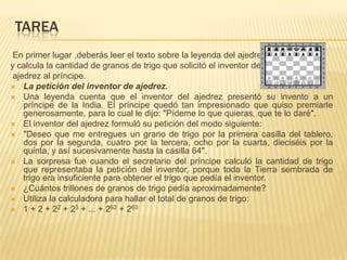 TAREA
En primer lugar ,deberás leer el texto sobre la leyenda del ajedrez
y calcula la cantidad de granos de trigo que solicitó el inventor del
ajedrez al príncipe.
 La petición del inventor de ajedrez.
 Una leyenda cuenta que el inventor del ajedrez presentó su invento a un
príncipe de la India. El príncipe quedó tan impresionado que quiso premiarle
generosamente, para lo cual le dijo: "Pídeme lo que quieras, que te lo daré".
 El inventor del ajedrez formuló su petición del modo siguiente:
 "Deseo que me entregues un grano de trigo por la primera casilla del tablero,
dos por la segunda, cuatro por la tercera, ocho por la cuarta, dieciséis por la
quinta, y así sucesivamente hasta la casilla 64".
 La sorpresa fue cuando el secretario del príncipe calculó la cantidad de trigo
que representaba la petición del inventor, porque toda la Tierra sembrada de
trigo era insuficiente para obtener el trigo que pedía el inventor.
 ¿Cuántos trillones de granos de trigo pedía aproximadamente?
 Utiliza la calculadora para hallar el total de granos de trigo:
 1 + 2 + 22 + 23 + ... + 262 + 263

 