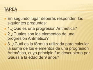TAREA
En segundo lugar deberás responder las
siguientes preguntas:
 1.¿Que es una progresión Aritmética?
 2.¿Cuáles son los elementos de una
progresión Aritmética?
 3. ¿Cuál es la fórmula utilizada para calcular
la suma de los elementos de una progresión
Aritmética, cuyo principio fue descubierta por
Gauss a la edad de 9 años?


 