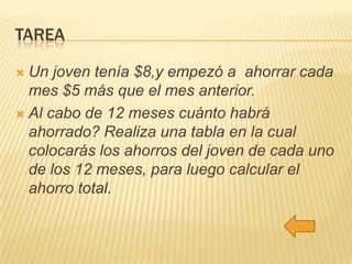 TAREA
Un joven tenía $8,y empezó a ahorrar cada
mes $5 más que el mes anterior.
 Al cabo de 12 meses cuánto habrá
ahorrado? Realiza una tabla en la cual
colocarás los ahorros del joven de cada uno
de los 12 meses, para luego calcular el
ahorro total.


 