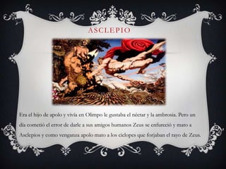 ASCLEPIO




Era el hijo de apolo y vivía en Olimpo le gustaba el néctar y la ambrosia. Pero un
día cometió el error de darle a sus amigos humanos Zeus se enfureció y mato a
Asclepios y como venganza apolo mato a los ciclopes que forjaban el rayo de Zeus.
 