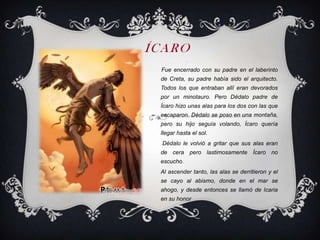 ÍCARO
            r



 Fue encerrado con su padre en el laberinto
 de Creta, su padre había sido el arquitecto.
 Todos los que entraban allí eran devorados
 por un minotauro. Pero Dédalo padre de
 Ícaro hizo unas alas para los dos con las que
 escaparon. Dédalo se poso en una montaña,
 pero su hijo seguía volando, Ícaro quería
 llegar hasta el sol.
  Dédalo le volvió a gritar que sus alas eran
 de cera pero lastimosamente Ícaro no
 escucho.
 Al ascender tanto, las alas se derritieron y el
 se cayo al abismo, donde en el mar se
 ahogo, y desde entonces se llamó de Icaria
 en su honor
 