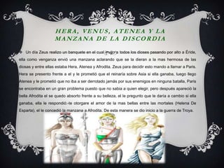 HERA, VENUS, ATENEA Y LA
                    MANZANA DE LA DISCORDIA
 Un día Zeus realizo un banquete en el cual invito a todos los dioses pasando por alto a Éride,
ella como venganza envió una manzana aclarando que se la dieran a la mas hermosa de las
diosas y entre ellas estaba Hera, Atenea y Afrodita. Zeus para decidir esto mando a llamar a Paris.
Hera se presento frente a el y le prometió que el reinaría sobre Asia si ella ganaba, luego llego
Atenea y le prometió que no iba a ser derrotado jamás por sus enemigos en ninguna batalla, Paris
se encontraba en un gran problema puesto que no sabia a quien elegir, pero después apareció la
bella Afrodita el se quedo absorto frente a su belleza, el le pregunto que le daría a cambio si ella
ganaba, ella le respondió:-te otorgare el amor de la mas bellas entre las mortales (Helena De
Esparta), el le concedió la manzana a Afrodita. De esta manera se dio inicio a la guerra de Troya.
 