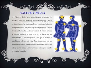 CÁSTOR Y PÓLUX
 Cástor y Pólux eran tan sólo dos hermanos de
madre. Cástor era mortal y Pólux era inmortal . Ellos
vivieron juntos las mas grandiosas aventuras. Lidiaron
una pelea contra sus primos por dos princesas, Cástor
muere en la batalla. La desesperación de Pólux lo lleva
a intentar quitarse la vida pero no lo logra por su
inmortalidad. Así que le pidió a Zeus que el muriera o
que Cástor volviera a la vida. Zeus conmovido por las
suplicas de Pólux, hizo que Pólux muriera la mitad del
año y la otra mitad Cástor viviera y así seguirá siendo
por todos los siglos
 