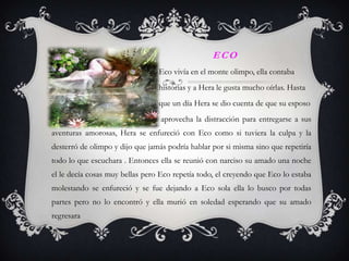 ECO
                                Eco vivía en el monte olimpo, ella contaba
                                historias y a Hera le gusta mucho oírlas. Hasta
                                que un día Hera se dio cuenta de que su esposo
                                  aprovecha la distracción para entregarse a sus
aventuras amorosas, Hera se enfureció con Eco como si tuviera la culpa y la
desterró de olimpo y dijo que jamás podría hablar por si misma sino que repetiría
todo lo que escuchara . Entonces ella se reunió con narciso su amado una noche
el le decía cosas muy bellas pero Eco repetía todo, el creyendo que Eco lo estaba
molestando se enfureció y se fue dejando a Eco sola ella lo busco por todas
partes pero no lo encontró y ella murió en soledad esperando que su amado
regresara
 