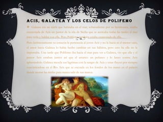 ACIS, GALATEA Y LOS CELOS DE POLIFEMO
 Galatea era un ninfa que habitaba en el mar, sobresaliente por su hermosura, estaba
enamorada de Acis un pastor de la isla de Sicilia que se acercaba todas las tardes al mar
para verla y hablar con ella. Pero Polifemo también estaba enamorado de ella.
Pero lastimosamente su corazón le pertenecía al joven Acis y no le hacia ni el menor caso,
el amor hacia Galatea lo había hecho cambiar en sus hábitos, pero esto ha ella no le
importaba. Una tarde que Polifemo iba hacia el mar para ver a Galatea, vio que ella y el
pastor Acis estaban juntos así que el arranco un peñasco y lo lanzo contra Acis
aplastándolo. Galatea mezcla sus lagrimas con la sangre de Acis y estas fluyen por siempre
convirtiéndose en el Rio Acis que se esconde en los fondos de los mares en el palacio
donde moran las ninfas para nunca salir de sus muros.
 