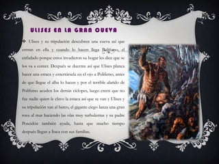 ULISES EN LA GRAN CUEVA
 Ulises y su tripulación descubren una cueva así que
entran en ella y cuando lo hacen llega Polifemo, el
enfadado porque estos invadieron su hogar les dice que se
los va a comer. Después se duerme así que Ulises planea
hacer una estaca y enterrársela en el ojo a Polifemo, antes
de que llegue el alba lo hacen y por el terrible alarido de
Polifemo acuden los demás ciclopes, luego creen que no
fue nadie quien le clavo la estaca así que se van y Ulises y
su tripulación van al barco, el gigante ciego lanza una gran
roca al mar haciendo las olas muy turbulentas y su padre
Poseidón también ayuda, hasta que mucho tiempo
después llegan a Ítaca con sus familias.
 