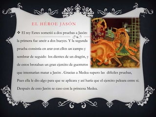 EL HÉROE JASÓN
 El rey Eetes sometió a dos pruebas a Jasón:

la primera fue uncir a dos bueyes. Y la segunda

prueba consistía en arar con ellos un campo y

sembrar de seguido los dientes de un dragón, y

de estos brotaban un gran ejercito de guerreros

que intentarían matar a Jasón . Gracias a Medea supero las difíciles pruebas,

Pues ella le dio algo para que se aplicara y así haría que el ejercito peleara entre si.

Después de esto Jasón se caso con la princesa Medea.
 
