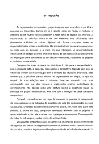 INTRODUCAO
As organizac;oes empresariais, grac;as a riqueza que acumulam e que tern o
potencial de concentrar, trazem em si o grande poder de mudar e melhorar o
ambiente social. Outros valores passaram a fazer parte do objetivo da empresa. A
maximizac;ao do acionista ainda e um dos objetivos, mas dificilmente sera
plenamente autentico se outros objetivos nao forem cumpridos, como as
responsabilidades sociais e ambientais. Os administradores passaram a preocupar-
se mais com as pessoas e o meio em que interagem. A responsabilidade
empresarial em relac;ao ao meio ambiente deixou de ser apenas uma postura frente
as imposic;oes para transformar-se em atitudes voluntarias, superando as pr6prias
expectativas da sociedade.
Compreender essa mudanc;a de paradigma e vital para a competitividade,
pois o mercado esta, a cada dia, mais aberto e competitivo, fazendo com que as
empresas tenham que se preocupar com o controle dos impactos ambientais. Este
cenario que, a principia, parece colocar as organizac;oes em xeque, no que diz
respeito as suas relac;oes com a natureza, deve ser encarado como uma
oportunidade para que elas passem a implementar praticas sustentaveis de
gerenciamento, nao apenas como uma postura reativa a exigencias legais ou
pressoes de grupos ambientalistas, mas sim com a intenc;ao de obter vantagens
competitivas.
0 mundo corporativo tern um papel fundamental na garantia de preservac;ao
do meio ambiente e na definic;ao da qualidade de vida das comunidades de seus
funcionarios. Empresas socialmente responsaveis geram, sim, valor para quem esta
proximo. E, acima de tudo, conquistam resultados melhores para si pr6prias. A
responsabilidade social deixou de ser uma opc;ao para as empresas. Euma questao
de visao, de estrategia e, muitas vezes, de sobrevivencia.
Os assuntos ambientais estao crescendo em importancia para a comunidade
de neg6cios em termos de responsabilidade social, do consumidor, desenvolvimento
de produtos, passivos legais e considerac;oes contabeis. A inclusao da protec;ao do
 