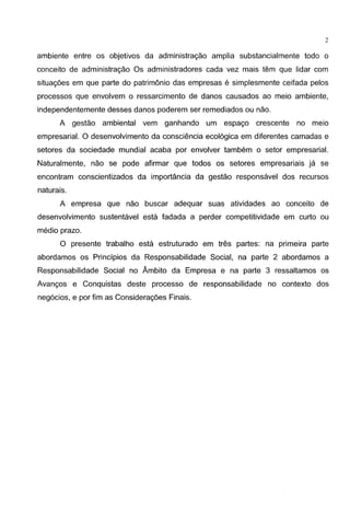 2
ambiente entre os objetivos da administragao amplia substancialmente todo o
conceito de administragao Os administradores cada vez mais tem que lidar com
situagoes em que parte do patrimonio das empresas e simplesmente ceifada pelos
processos que envolvem o ressarcimento de danos causados ao meio ambiente,
independentemente desses danos poderem ser remediados ou nao.
A gestao ambiental vem ganhando um espago crescente no meio
empresarial. 0 desenvolvimento da consciencia ecol6gica em diferentes camadas e
setores da sociedade mundial acaba por envolver tambem o setor empresarial.
Naturalmente, nao se pode afirmar que todos os setores empresariais ja se
encontram conscientizados da importancia da gestao responsavel dos recursos
naturais.
A empresa que nao buscar adequar suas atividades ao conceito de
desenvolvimento sustentavel esta fadada a perder competitividade em curta ou
media prazo.
0 presente trabalho esta estruturado em tres partes: na primeira parte
abordamos os Principios da Responsabilidade Social, na parte 2 abordamos a
Responsabilidade Social no Ambito da Empresa e na parte 3 ressaltamos os
Avangos e Conquistas deste processo de responsabilidade no contexto dos
neg6cios, e por fim as Consideragoes Finais.
 