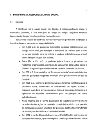 3
1 - PRINCiPIOS DA RESPONSABILIDADE SOCIAL
1.1 - Hist6rico
A filantropia foi o passo inicial em diregao a responsabilidade social, e
representa, portanto, a sua evolugao ao Iongo do tempo. Segundo Holanda,
filantropia significa amor a humanidade; humanitarismo.
Tais agoes sociais de filantropia nao sao novidade e podem ser lembrados e
descritos diversos exemplos ao Iongo da hist6ria:
• Em 3.000 a.C. as primeiras civilizagoes egipcias estabeleceram urn
c6digo social onde, por exemplo, o transporte de urn lado para o outro
do rio era gratuito para os pobres e tambem estabelecia que o fara6
desse abrigo e roupas aos pobres;
• Entre 274 e 232 a.C. os profetas judeus toram os pioneiros das
modernas organizagoes, promovendo campanhas pela justiga social e
politica. Pregavam que os ricos tinham deveres para com os pobres;
• Em 231 a.C. foram criados os "fundos de miseria" no mundo islamico,
onde os pacientes indigentes recebiam cinco pegas de ouro ao sair do
hospital;
• Em 1526 d.C. ocorreu a primeira atuagao de forma estrategica para o
problema social, melhorando e coordenando as agoes sociais: o
espanhol Juan Luis Vives propos urn censo a populagao indigente e a
aplicagao de medidas permanentes para recuperagao de casos
individualmente;
• Neste mesmo ano a Rainha Elizabeth I da lnglaterra aprovou uma lei
de subsidio das agoes de caridade com dinheiro publico que permitia
as par6quias cobrarem uma taxa de "pobreza" destinada a manutengao
de instituigoes de caridade e locais de trabalho;
• Em 1572 a rainha Elizabeth I aprovou o Charitable Act, sobre o uso de
doagoes de caridade, que contemplava uma longa lista de itens, desde
 