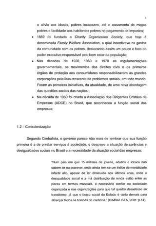 4
o alivio aos idosos, pobres incapazes, ate o casamento de mogas
pobres e facilidade aos habitantes pobres no pagamento de impostos;
• 1869 foi fundada a Charity Organization Society, que hoje e
denominada Family Welfare Association, a qual incentivava os gastos
da comunidade com os pobres, deslocando assim um pouco o foco do
poder executivo responsavel pelo bern estar da populagao;
• Nas decadas de 1930, 1960 e 1970 as regulamentagoes
governamentais, os movimentos dos direitos civis e os primeiros
6rgaos de protegao aos consumidores responsabilizavam as grandes
corporagoes pela lista crescente de problemas sociais, em todo mundo.
Foram as primeiras iniciativas, da atualidade, de uma nova abordagem
das questoes sociais das nagoes;
• Na decada de 1960 foi criada a Associagao dos Dirigentes Cristaos de
Empresas (ADCE) no Brasil, que reconheceu a fungao social das
empresas;
1.2 - Conscientizagao
Segundo Cimbalista, o governo parece nao mais de lembrar que sua fungao
primeira e a de prestar servigos a sociedade, e descreve a situagao de car€mcias e
desigualdades sociais no Brasil e a necessidade da atuagao social das empresas:
"Num pais em que 15 milhoes de jovens, adultos e idosos nao
sabem ler ou escrever, onde ainda tem-se urn indice de mortalidade
infantil alto, apesar de ter diminuido nos ultimos anos, onde a
desigualdade social e a rna distribuic;ao de renda estao entre as
piores em termos mundiais, e necessaria confiar na sociedade
organizada e nas organizac;oes para que tal quadro desastroso se
transforme, ja que o brac;o social do Estado e curto demais para
alcanc;ar todos os bolsoes de carencia." (CIMBALISTA, 2001: p.14).
 